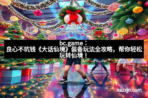 bc.game：良心不坑钱《大话仙境》装备玩法全攻略，帮你轻松玩转仙境！