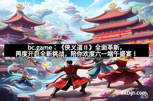 bc.game：《侠义道Ⅱ》全面革新，再度开启全新挑战，陪你欢度六一端午盛宴！